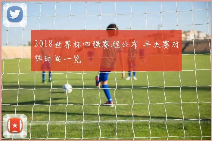 2018世界杯四强赛程公布 半决赛对阵时间一览