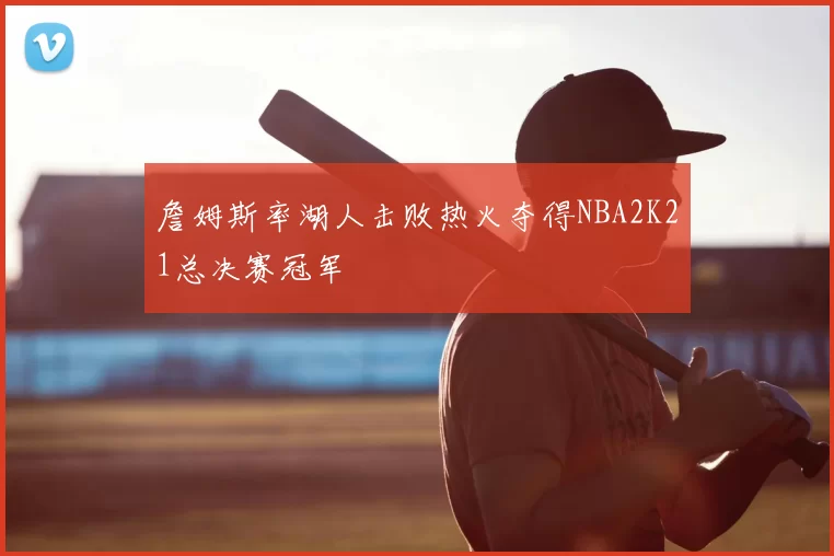 詹姆斯率湖人击败热火夺得NBA2K21总决赛冠军