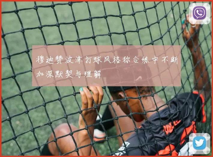 穆迪赞波津打球风格称合练中不断加深默契与理解