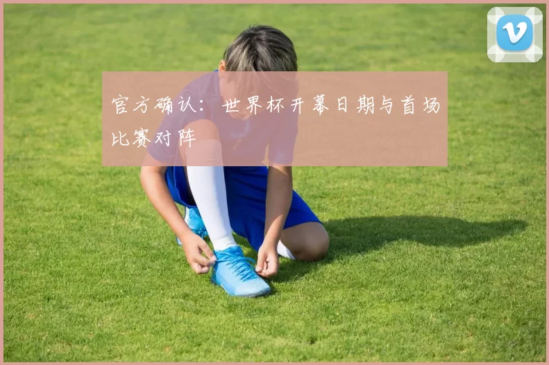 官方确认:世界杯开幕日期与首场比赛对阵
