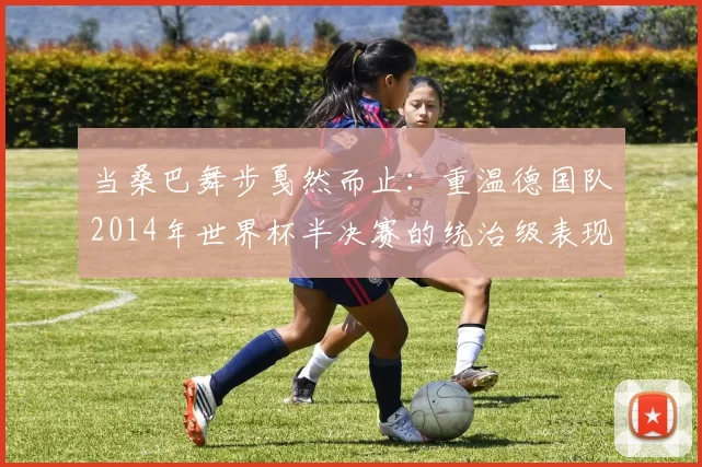 当桑巴舞步戛然而止:重温德国队2014年世界杯半决赛的统治级表现