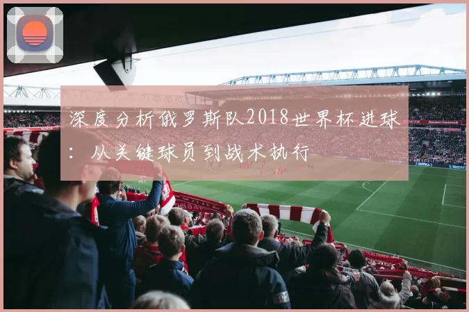 深度分析俄罗斯队2018世界杯进球:从关键球员到战术执行