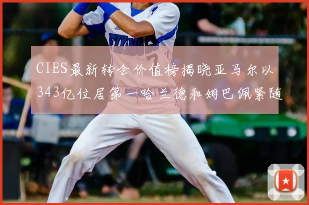 CIES最新转会价值榜揭晓亚马尔以343亿位居第一哈兰德和姆巴佩紧随其后