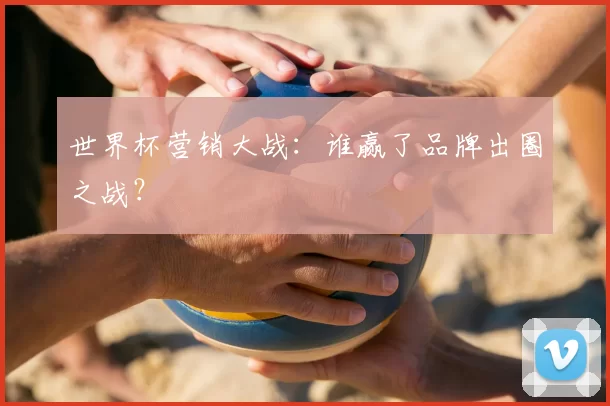 世界杯营销大战:谁赢了品牌出圈之战?
