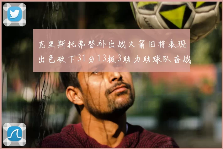 克里斯托弗替补出战火箭旧将表现出色砍下31分13板3助力助球队奋战