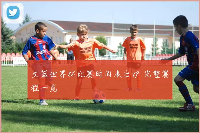 女篮世界杯比赛时间表出炉 完整赛程一览