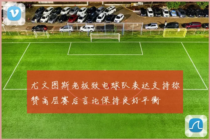 尤文图斯老板致电球队表达支持称赞高层赛后言论保持良好平衡