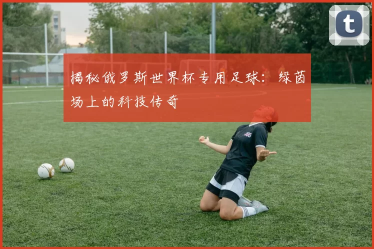 揭秘俄罗斯世界杯专用足球:绿茵场上的科技传奇