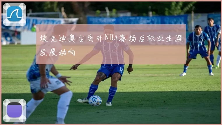 埃克迪奥古离开NBA赛场后职业生涯发展动向