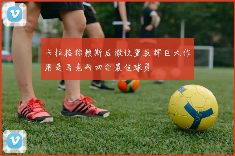 卡拉格称赖斯后撤位置发挥巨大作用是马竞两回合最佳球员