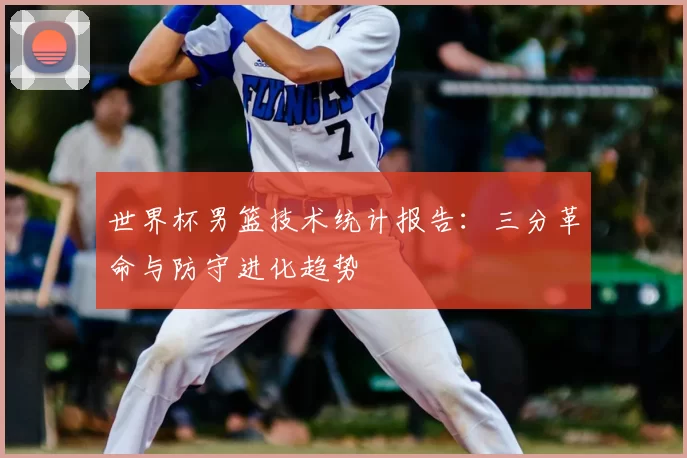 世界杯男篮技术统计报告:三分革命与防守进化趋势