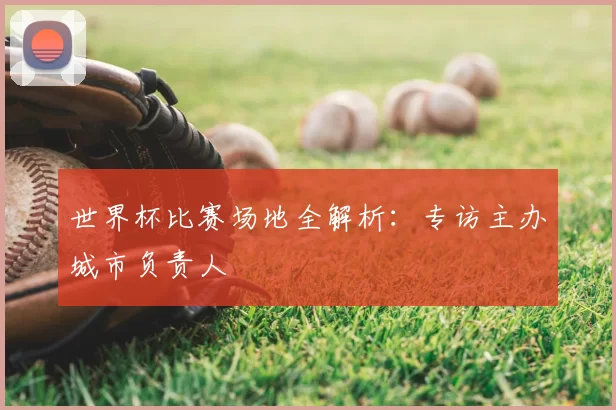 世界杯比赛场地全解析:专访主办城市负责人