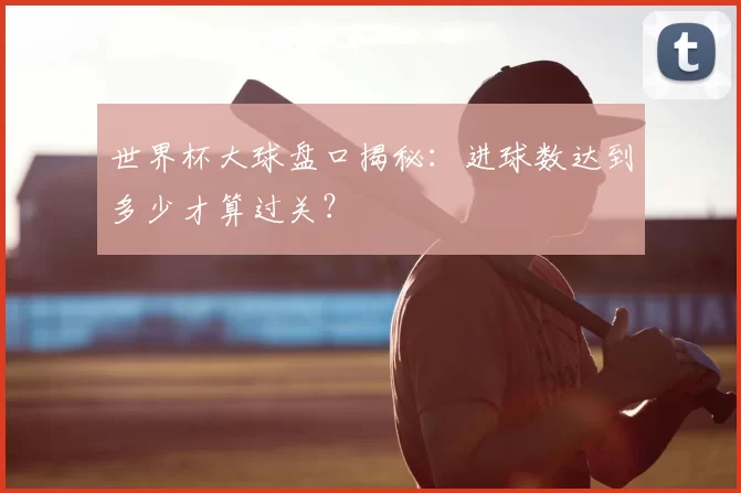 世界杯大球盘口揭秘:进球数达到多少才算过关?