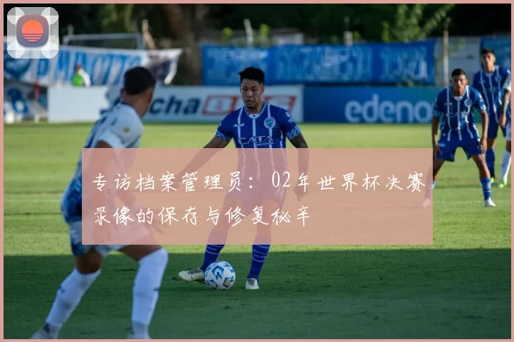 专访档案管理员:02年世界杯决赛录像的保存与修复秘辛