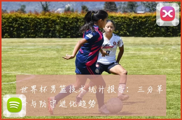 世界杯男篮技术统计报告:三分革命与防守进化趋势