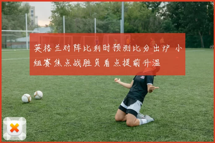 英格兰对阵比利时预测比分出炉 小组赛焦点战胜负看点提前升温