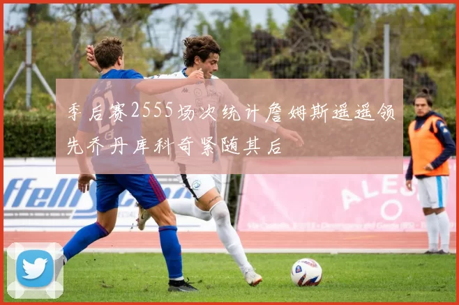 季后赛2555场次统计詹姆斯遥遥领先乔丹库科奇紧随其后