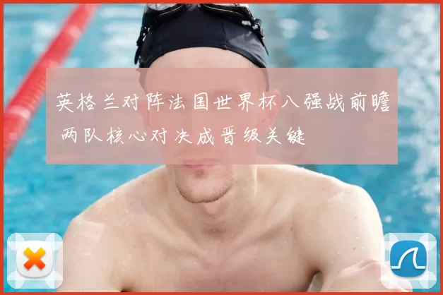 英格兰对阵法国世界杯八强战前瞻 两队核心对决成晋级关键