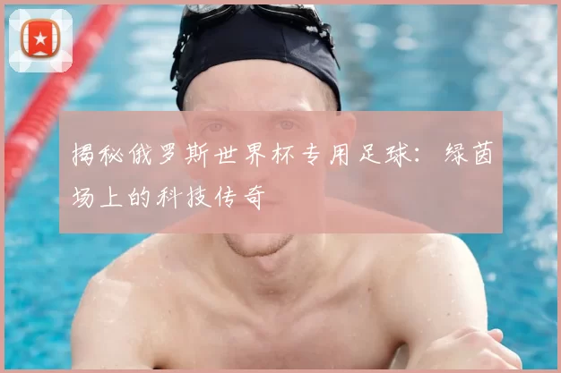 揭秘俄罗斯世界杯专用足球:绿茵场上的科技传奇