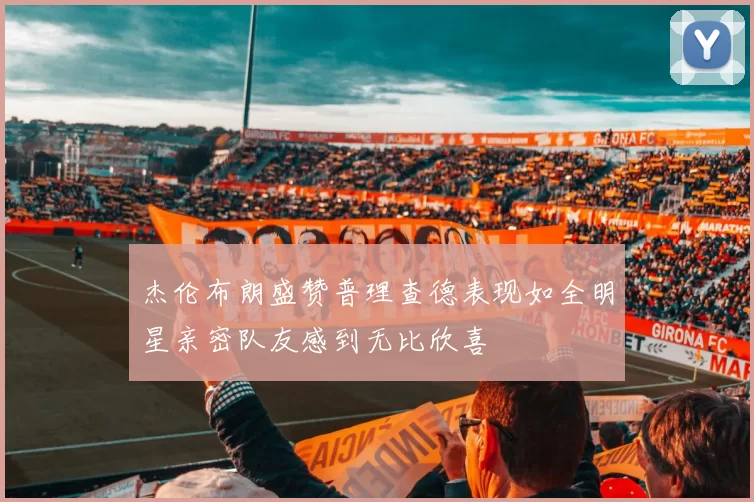 杰伦布朗盛赞普理查德表现如全明星亲密队友感到无比欣喜