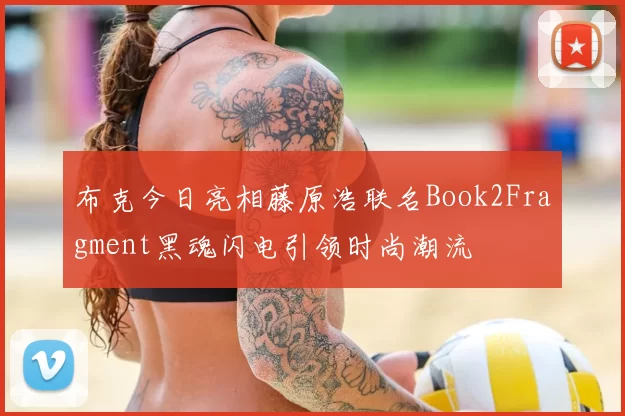 布克今日亮相藤原浩联名Book2Fragment黑魂闪电引领时尚潮流