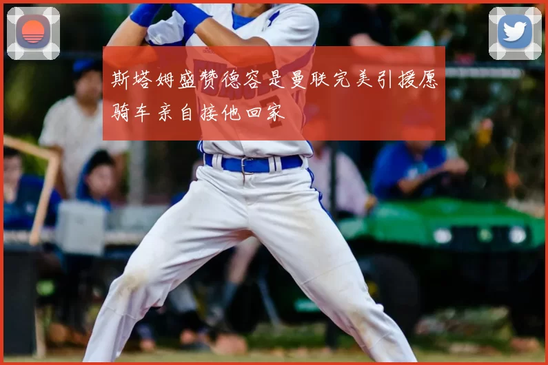 斯塔姆盛赞德容是曼联完美引援愿骑车亲自接他回家