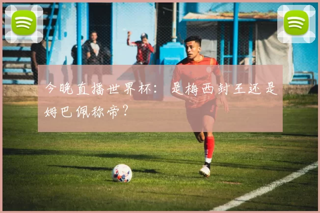 今晚直播世界杯:是梅西封王还是姆巴佩称帝?
