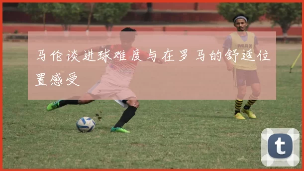 马伦谈进球难度与在罗马的舒适位置感受