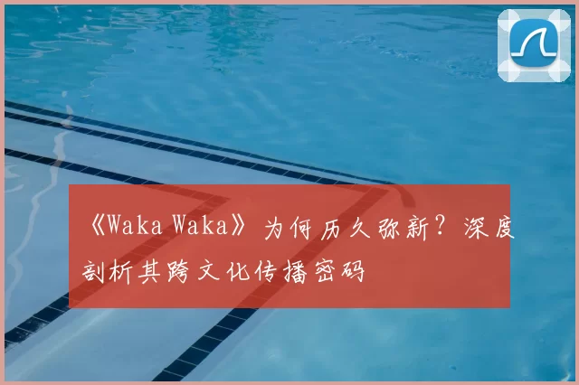 《Waka Waka》为何历久弥新？深度剖析其跨文化传播密码