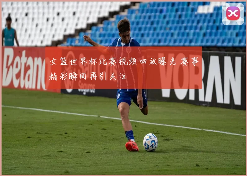 女篮世界杯比赛视频回放曝光 赛事精彩瞬间再引关注