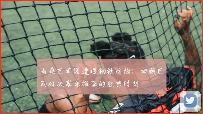 当桑巴军团遭遇钢铁防线:回顾巴西对决塞尔维亚的经典时刻