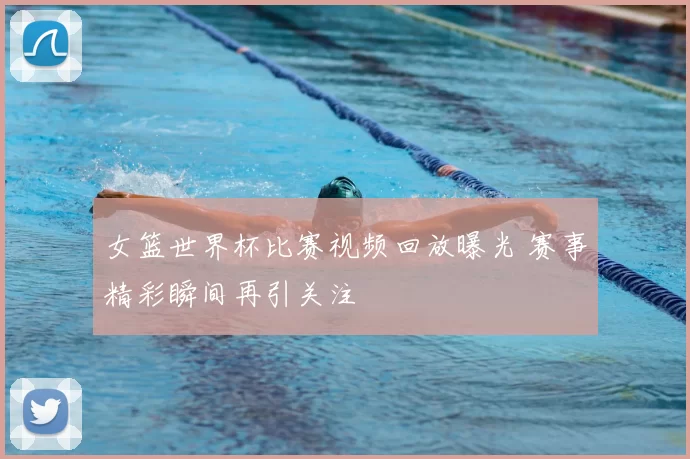女篮世界杯比赛视频回放曝光 赛事精彩瞬间再引关注