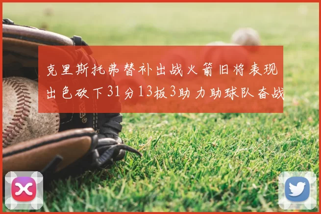 克里斯托弗替补出战火箭旧将表现出色砍下31分13板3助力助球队奋战