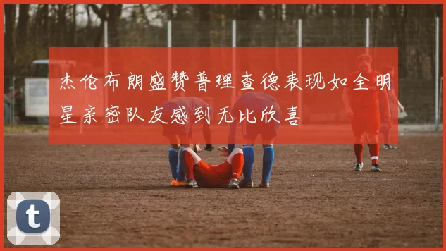 杰伦布朗盛赞普理查德表现如全明星亲密队友感到无比欣喜