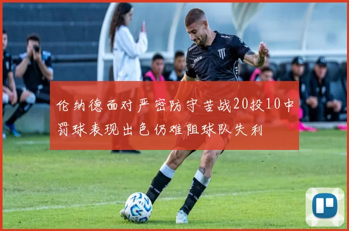 伦纳德面对严密防守苦战20投10中罚球表现出色仍难阻球队失利