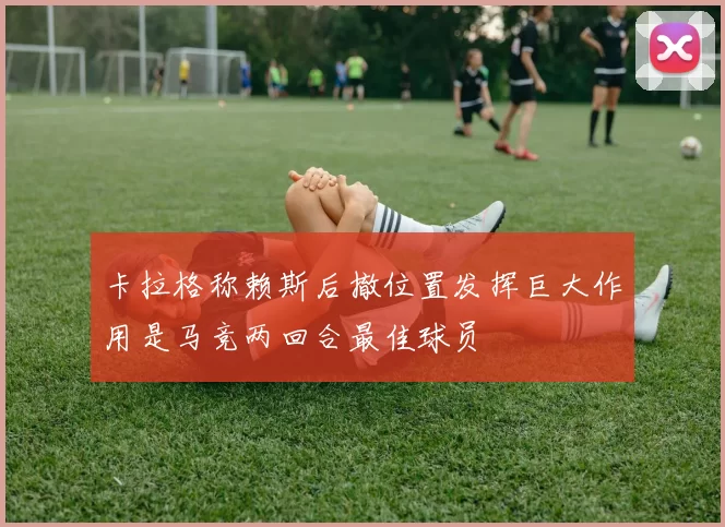 卡拉格称赖斯后撤位置发挥巨大作用是马竞两回合最佳球员