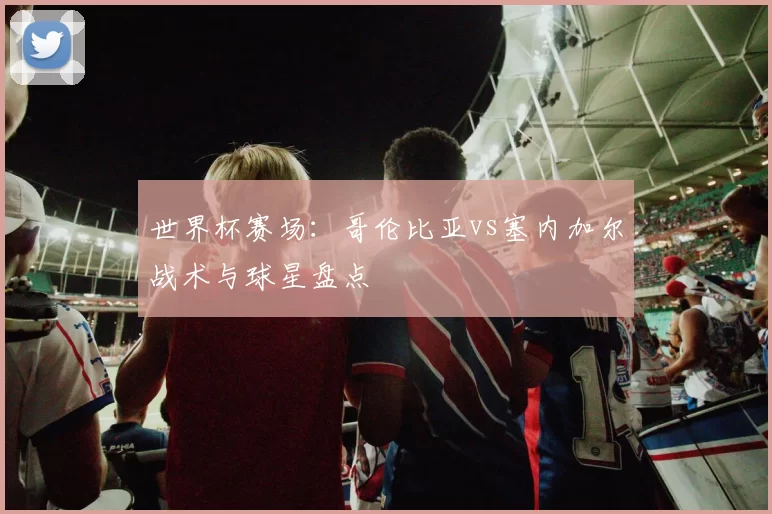 世界杯赛场:哥伦比亚vs塞内加尔战术与球星盘点