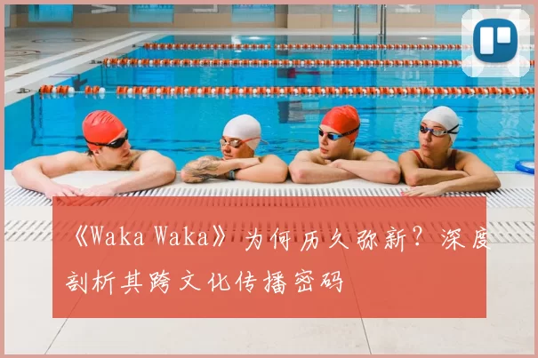 《Waka Waka》为何历久弥新?深度剖析其跨文化传播密码